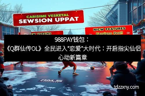 988PAY钱包：《Q群仙传OL》全民进入“恋爱”大时代：开启指尖仙侣心动新篇章